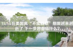 TikTok在美国离“不卖就禁”期限越来越近了 下一步将面临什么？