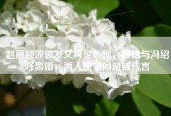赵丽颖深夜发文再见婚姻，被曝与冯绍峰离婚，两人甜蜜同游破传言