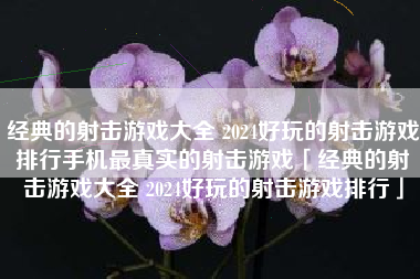 经典的射击游戏大全 2024好玩的射击游戏排行手机最真实的射击游戏「经典的射击游戏大全 2024好玩的射击游戏排行」